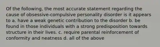 Of the following, the most accurate statement regarding the cause of obsessive-compulsive personality disorder is it appears to a. have a weak genetic contribution to the disorder b. be found in those individuals with a strong predisposition towards structure in their lives. c. require parental reinforcement of conformity and neatness d. all of the above