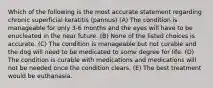 Which of the following is the most accurate statement regarding chronic superficial keratitis (pannus) (A) The condition is manageable for only 3-6 months and the eyes will have to be enucleated in the near future. (B) None of the listed choices is accurate. (C) The condition is manageable but not curable and the dog will need to be medicated to some degree for life. (D) The condition is curable with medications and medications will not be needed once the condition clears. (E) The best treatment would be euthanasia.