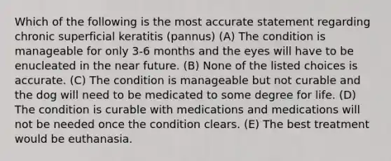 Which of the following is the most accurate statement regarding chronic superficial keratitis (pannus) (A) The condition is manageable for only 3-6 months and the eyes will have to be enucleated in the near future. (B) None of the listed choices is accurate. (C) The condition is manageable but not curable and the dog will need to be medicated to some degree for life. (D) The condition is curable with medications and medications will not be needed once the condition clears. (E) The best treatment would be euthanasia.