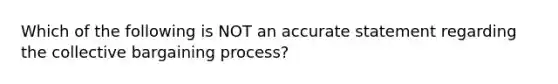 Which of the following is NOT an accurate statement regarding the collective bargaining process?