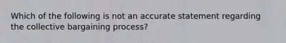 Which of the following is not an accurate statement regarding the collective bargaining process?