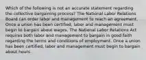 Which of the following is not an accurate statement regarding the collective bargaining process? The National Labor Relations Board can order labor and management to reach an agreement. Once a union has been certified, labor and management must begin to bargain about wages. The National Labor Relations Act requires both labor and management to bargain in good faith regarding the terms and conditions of employment. Once a union has been certified, labor and management must begin to bargain about hours.