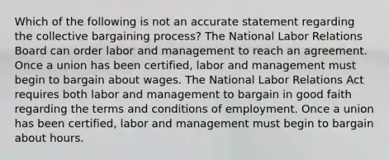 Which of the following is not an accurate statement regarding the collective bargaining process? The National Labor Relations Board can order labor and management to reach an agreement. Once a union has been certified, labor and management must begin to bargain about wages. The National Labor Relations Act requires both labor and management to bargain in good faith regarding the terms and conditions of employment. Once a union has been certified, labor and management must begin to bargain about hours.