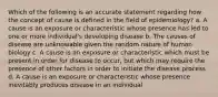 Which of the following is an accurate statement regarding how the concept of cause is defined in the field of epidemiology? a. A cause is an exposure or characteristic whose presence has led to one or more individual's developing disease b. The causes of disease are unknowable given the random nature of human biology c. A cause is an exposure or characteristic which must be present in order for disease to occur, but which may require the presence of other factors in order to initiate the disease process d. A cause is an exposure or characteristic whose presence inevitably produces disease in an individual