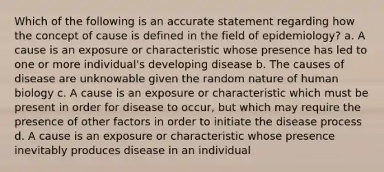 Which of the following is an accurate statement regarding how the concept of cause is defined in the field of epidemiology? a. A cause is an exposure or characteristic whose presence has led to one or more individual's developing disease b. The causes of disease are unknowable given the random nature of human biology c. A cause is an exposure or characteristic which must be present in order for disease to occur, but which may require the presence of other factors in order to initiate the disease process d. A cause is an exposure or characteristic whose presence inevitably produces disease in an individual