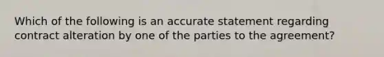 Which of the following is an accurate statement regarding contract alteration by one of the parties to the agreement?