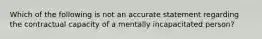 Which of the following is not an accurate statement regarding the contractual capacity of a mentally incapacitated person?