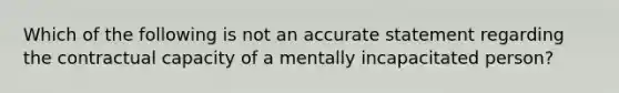 Which of the following is not an accurate statement regarding the contractual capacity of a mentally incapacitated person?