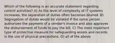 Which of the following is an accurate statement regarding control activities? A) As the level of complexity of IT systems increases, the separation of duties often becomes blurred. B) Segregation of duties would be violated if the same person authorizes the payment of a vendor's invoice and also approves the disbursement of funds to pay the bill. C) The most important type of protective measure for safeguarding assets and records is the use of physical precautions. D) all of the above