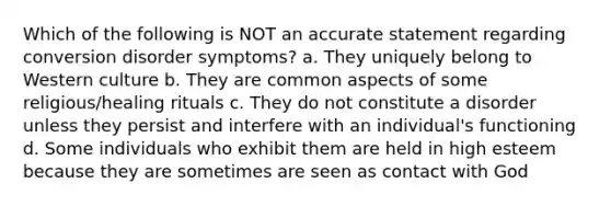 ​Which of the following is NOT an accurate statement regarding conversion disorder symptoms? a. ​They uniquely belong to Western culture ​b. They are common aspects of some religious/healing rituals ​c. They do not constitute a disorder unless they persist and interfere with an individual's functioning ​d. Some individuals who exhibit them are held in high esteem because they are sometimes are seen as contact with God