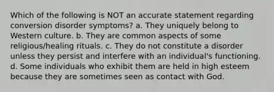 Which of the following is NOT an accurate statement regarding conversion disorder symptoms? a. They uniquely belong to Western culture. b. They are common aspects of some religious/healing rituals. c. They do not constitute a disorder unless they persist and interfere with an individual's functioning. d. Some individuals who exhibit them are held in high esteem because they are sometimes seen as contact with God.