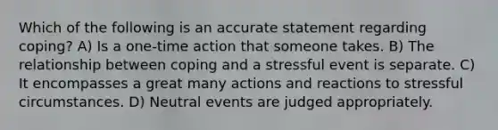 Which of the following is an accurate statement regarding coping? A) Is a one-time action that someone takes. B) The relationship between coping and a stressful event is separate. C) It encompasses a great many actions and reactions to stressful circumstances. D) Neutral events are judged appropriately.