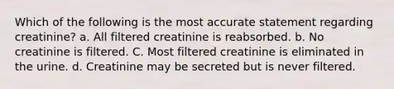 Which of the following is the most accurate statement regarding creatinine? a. All filtered creatinine is reabsorbed. b. No creatinine is filtered. C. Most filtered creatinine is eliminated in the urine. d. Creatinine may be secreted but is never filtered.