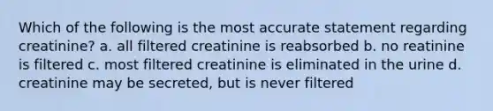 Which of the following is the most accurate statement regarding creatinine? a. all filtered creatinine is reabsorbed b. no reatinine is filtered c. most filtered creatinine is eliminated in the urine d. creatinine may be secreted, but is never filtered