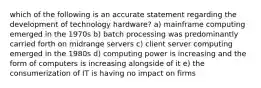 which of the following is an accurate statement regarding the development of technology hardware? a) mainframe computing emerged in the 1970s b) batch processing was predominantly carried forth on midrange servers c) client server computing emerged in the 1980s d) computing power is increasing and the form of computers is increasing alongside of it e) the consumerization of IT is having no impact on firms