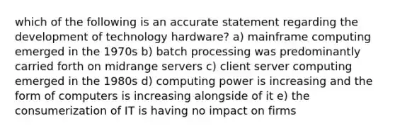 which of the following is an accurate statement regarding the development of technology hardware? a) mainframe computing emerged in the 1970s b) batch processing was predominantly carried forth on midrange servers c) client server computing emerged in the 1980s d) computing power is increasing and the form of computers is increasing alongside of it e) the consumerization of IT is having no impact on firms