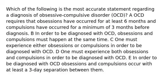 Which of the following is the most accurate statement regarding a diagnosis of obsessive-compulsive disorder (OCD)? A OCD requires that obsessions have occurred for at least 6 months and compulsions have occurred for a minimum of 3 months before diagnosis. B In order to be diagnosed with OCD, obsessions and compulsions must happen at the same time. C One must experience either obsessions or compulsions in order to be diagnosed with OCD. D One must experience both obsessions and compulsions in order to be diagnosed with OCD. E In order to be diagnosed with OCD obsessions and compulsions occur with at least a 3-day separation between them.