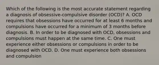 Which of the following is the most accurate statement regarding a diagnosis of obsessive-compulsive disorder (OCD)? A. OCD requires that obsessions have occurred for at least 6 months and compulsions have occurred for a minimum of 3 months before diagnosis. B. In order to be diagnosed with OCD, obsessions and compulsions must happen at the same time. C. One must experience either obsessions or compulsions in order to be diagnosed with OCD. D. One must experience both obsessions and compulsion