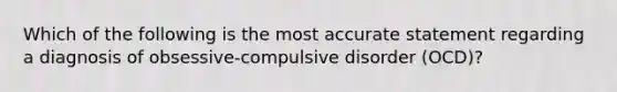 Which of the following is the most accurate statement regarding a diagnosis of obsessive-compulsive disorder (OCD)?