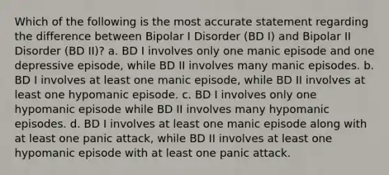 Which of the following is the most accurate statement regarding the difference between Bipolar I Disorder (BD I) and Bipolar II Disorder (BD II)? a. BD I involves only one manic episode and one depressive episode, while BD II involves many manic episodes. b. BD I involves at least one manic episode, while BD II involves at least one hypomanic episode. c. BD I involves only one hypomanic episode while BD II involves many hypomanic episodes. d. BD I involves at least one manic episode along with at least one panic attack, while BD II involves at least one hypomanic episode with at least one panic attack.