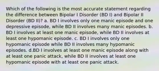 Which of the following is the most accurate statement regarding the difference between Bipolar I Disorder (BD I) and Bipolar II Disorder (BD II)? a. BD I involves only one manic episode and one depressive episode, while BD II involves many manic episodes. b. BD I involves at least one manic episode, while BD II involves at least one hypomanic episode. c. BD I involves only one hypomanic episode while BD II involves many hypomanic episodes. d.BD I involves at least one manic episode along with at least one panic attack, while BD II involves at least one hypomanic episode with at least one panic attack.