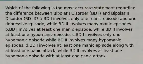 Which of the following is the most accurate statement regarding the difference between Bipolar I Disorder (BD I) and Bipolar II Disorder (BD II)? a.BD I involves only one manic episode and one depressive episode, while BD II involves many manic episodes. b.BD I involves at least one manic episode, while BD II involves at least one hypomanic episode. c.BD I involves only one hypomanic episode while BD II involves many hypomanic episodes. d.BD I involves at least one manic episode along with at least one panic attack, while BD II involves at least one hypomanic episode with at least one panic attack.