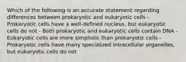 Which of the following is an accurate statement regarding differences between prokaryotic and eukaryotic cells - Prokaryotic cells have a well-defined nucleus, but eukaryotic cells do not - Both prokaryotic and eukaryotic cells contain DNA - Eukaryotic cells are more simplistic than prokaryotic cells - Prokaryotic cells have many specialized intracellular organelles, but eukaryotic cells do not