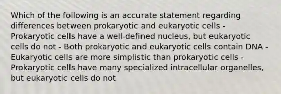 Which of the following is an accurate statement regarding differences between prokaryotic and eukaryotic cells - Prokaryotic cells have a well-defined nucleus, but eukaryotic cells do not - Both prokaryotic and eukaryotic cells contain DNA - Eukaryotic cells are more simplistic than prokaryotic cells - Prokaryotic cells have many specialized intracellular organelles, but eukaryotic cells do not