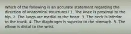 Which of the following is an accurate statement regarding the direction of anatomical structures? 1. The knee is proximal to the hip. 2. The lungs are medial to the heart. 3. The neck is inferior to the trunk. 4. The diaphragm is superior to the stomach. 5. The elbow is distal to the wrist.