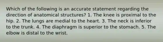 Which of the following is an accurate statement regarding the direction of anatomical structures? 1. The knee is proximal to the hip. 2. The lungs are medial to the heart. 3. The neck is inferior to the trunk. 4. The diaphragm is superior to the stomach. 5. The elbow is distal to the wrist.