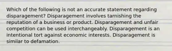 Which of the following is not an accurate statement regarding disparagement? Disparagement involves tarnishing the reputation of a business or product. Disparagement and unfair competition can be used interchangeably. Disparagement is an intentional tort against economic interests. Disparagement is similar to defamation.