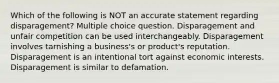 Which of the following is NOT an accurate statement regarding disparagement? Multiple choice question. Disparagement and unfair competition can be used interchangeably. Disparagement involves tarnishing a business's or product's reputation. Disparagement is an intentional tort against economic interests. Disparagement is similar to defamation.