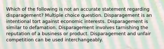 Which of the following is not an accurate statement regarding disparagement? Multiple choice question. Disparagement is an intentional tort against economic interests. Disparagement is similar to defamation. Disparagement involves tarnishing the reputation of a business or product. Disparagement and unfair competition can be used interchangeably.