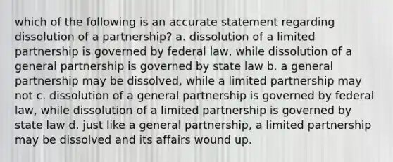 which of the following is an accurate statement regarding dissolution of a partnership? a. dissolution of a limited partnership is governed by federal law, while dissolution of a general partnership is governed by state law b. a general partnership may be dissolved, while a limited partnership may not c. dissolution of a general partnership is governed by federal law, while dissolution of a limited partnership is governed by state law d. just like a general partnership, a limited partnership may be dissolved and its affairs wound up.