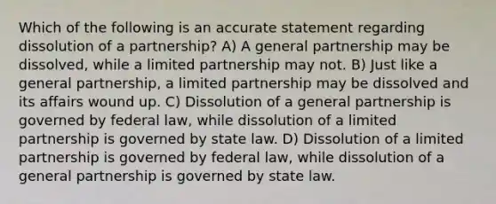 Which of the following is an accurate statement regarding dissolution of a partnership? A) A general partnership may be dissolved, while a limited partnership may not. B) Just like a general partnership, a limited partnership may be dissolved and its affairs wound up. C) Dissolution of a general partnership is governed by federal law, while dissolution of a limited partnership is governed by state law. D) Dissolution of a limited partnership is governed by federal law, while dissolution of a general partnership is governed by state law.