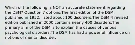 Which of the following is NOT an accurate statement regarding the DSM? Question 7 options:The first edition of the DSM, published in 1952, listed about 100 disorders.The DSM-4 revised edition published in 2000 contains nearly 400 disorders.The primary aim of the DSM is to explain the causes of various psychological disorders.The DSM has had a powerful influence on notions of mental disorder.