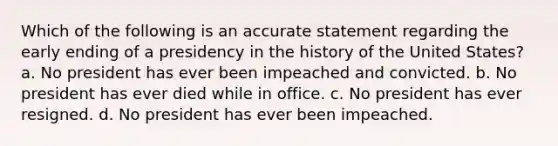 Which of the following is an accurate statement regarding the early ending of a presidency in the history of the United States? a. No president has ever been impeached and convicted. b. No president has ever died while in office. c. No president has ever resigned. d. No president has ever been impeached.