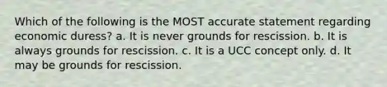 Which of the following is the MOST accurate statement regarding economic duress? a. It is never grounds for rescission. b. It is always grounds for rescission. c. It is a UCC concept only. d. It may be grounds for rescission.