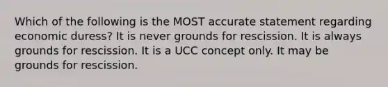 Which of the following is the MOST accurate statement regarding economic duress? It is never grounds for rescission. It is always grounds for rescission. It is a UCC concept only. It may be grounds for rescission.