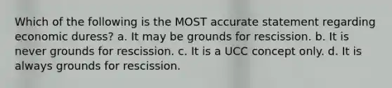 Which of the following is the MOST accurate statement regarding economic duress? a. It may be grounds for rescission. b. It is never grounds for rescission. c. It is a UCC concept only. d. It is always grounds for rescission.