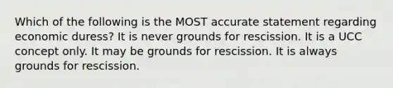 Which of the following is the MOST accurate statement regarding economic duress? It is never grounds for rescission. It is a UCC concept only. It may be grounds for rescission. It is always grounds for rescission.