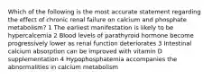 Which of the following is the most accurate statement regarding the effect of chronic renal failure on calcium and phosphate metabolism? 1 The earliest manifestation is likely to be hypercalcemia 2 Blood levels of parathyroid hormone become progressively lower as renal function deteriorates 3 Intestinal calcium absorption can be improved with vitamin D supplementation 4 Hypophosphatemia accompanies the abnormalities in calcium metabolism