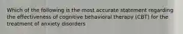 Which of the following is the most accurate statement regarding the effectiveness of cognitive behavioral therapy (CBT) for the treatment of anxiety disorders