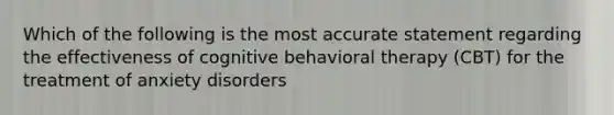 Which of the following is the most accurate statement regarding the effectiveness of cognitive behavioral therapy (CBT) for the treatment of anxiety disorders