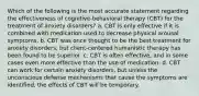 Which of the following is the most accurate statement regarding the effectiveness of cognitive-behavioral therapy (CBT) for the treatment of anxiety disorders? a. CBT is only effective if it is combined with medication used to decrease physical arousal symptoms. b. CBT was once thought to be the best treatment for anxiety disorders, but client-centered humanistic therapy has been found to be superior. c. CBT is often effective, and in some cases even more effective than the use of medication. d. CBT can work for certain anxiety disorders, but unless the unconscious defense mechanisms that cause the symptoms are identified, the effects of CBT will be temporary.