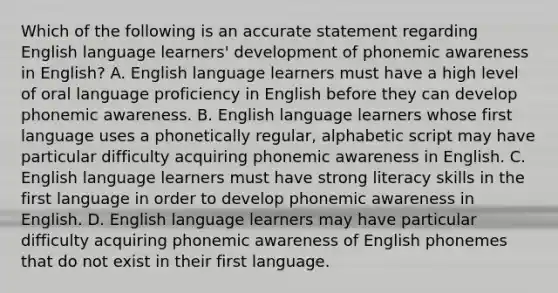 Which of the following is an accurate statement regarding English language learners' development of phonemic awareness in English? A. English language learners must have a high level of oral language proficiency in English before they can develop phonemic awareness. B. English language learners whose first language uses a phonetically regular, alphabetic script may have particular difficulty acquiring phonemic awareness in English. C. English language learners must have strong literacy skills in the first language in order to develop phonemic awareness in English. D. English language learners may have particular difficulty acquiring phonemic awareness of English phonemes that do not exist in their first language.