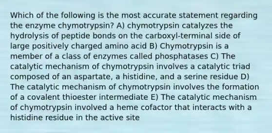 Which of the following is the most accurate statement regarding the enzyme chymotrypsin? A) chymotrypsin catalyzes the hydrolysis of peptide bonds on the carboxyl-terminal side of large positively charged amino acid B) Chymotrypsin is a member of a class of enzymes called phosphatases C) The catalytic mechanism of chymotrypsin involves a catalytic triad composed of an aspartate, a histidine, and a serine residue D) The catalytic mechanism of chymotrypsin involves the formation of a covalent thioester intermediate E) The catalytic mechanism of chymotrypsin involved a heme cofactor that interacts with a histidine residue in the active site