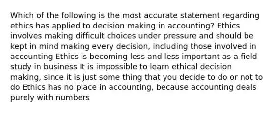 Which of the following is the most accurate statement regarding ethics has applied to decision making in accounting? Ethics involves making difficult choices under pressure and should be kept in mind making every decision, including those involved in accounting Ethics is becoming less and less important as a field study in business It is impossible to learn ethical decision making, since it is just some thing that you decide to do or not to do Ethics has no place in accounting, because accounting deals purely with numbers