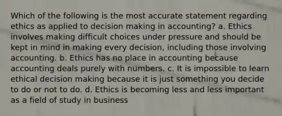 Which of the following is the most accurate statement regarding ethics as applied to decision making in accounting? a. Ethics involves making difficult choices under pressure and should be kept in mind in making every decision, including those involving accounting. b. Ethics has no place in accounting because accounting deals purely with numbers. c. It is impossible to learn ethical decision making because it is just something you decide to do or not to do. d. Ethics is becoming less and less important as a field of study in business