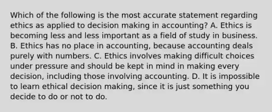 Which of the following is the most accurate statement regarding ethics as applied to decision making in​ accounting? A. Ethics is becoming less and less important as a field of study in business. B. Ethics has no place in​ accounting, because accounting deals purely with numbers. C. Ethics involves making difficult choices under pressure and should be kept in mind in making every​ decision, including those involving accounting. D. It is impossible to learn ethical decision​ making, since it is just something you decide to do or not to do.